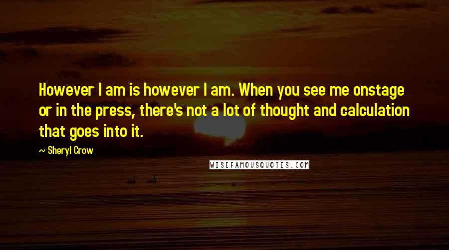 Sheryl Crow Quotes: However I am is however I am. When you see me onstage or in the press, there's not a lot of thought and calculation that goes into it.