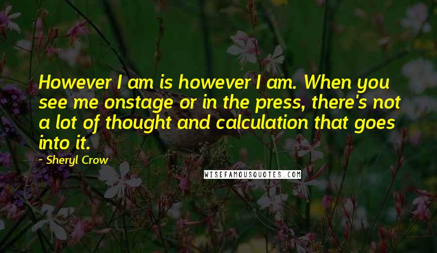 Sheryl Crow Quotes: However I am is however I am. When you see me onstage or in the press, there's not a lot of thought and calculation that goes into it.