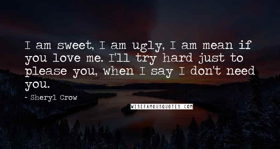 Sheryl Crow Quotes: I am sweet, I am ugly, I am mean if you love me. I'll try hard just to please you, when I say I don't need you.
