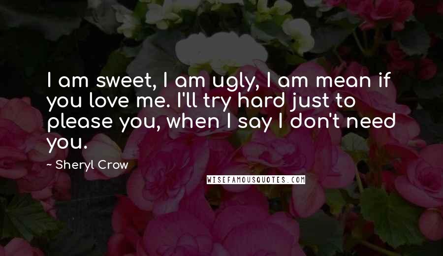 Sheryl Crow Quotes: I am sweet, I am ugly, I am mean if you love me. I'll try hard just to please you, when I say I don't need you.