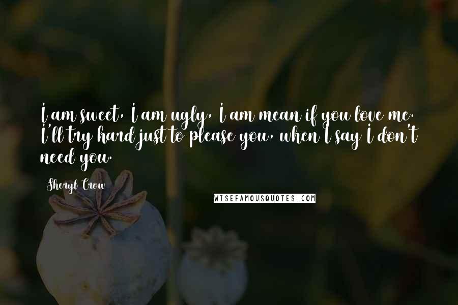 Sheryl Crow Quotes: I am sweet, I am ugly, I am mean if you love me. I'll try hard just to please you, when I say I don't need you.