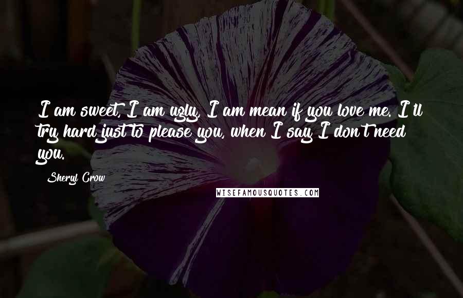 Sheryl Crow Quotes: I am sweet, I am ugly, I am mean if you love me. I'll try hard just to please you, when I say I don't need you.