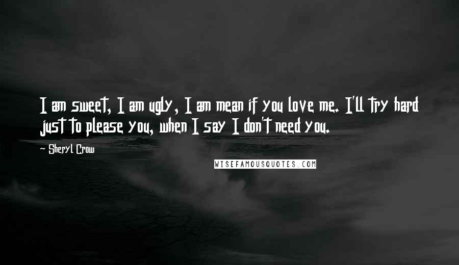 Sheryl Crow Quotes: I am sweet, I am ugly, I am mean if you love me. I'll try hard just to please you, when I say I don't need you.