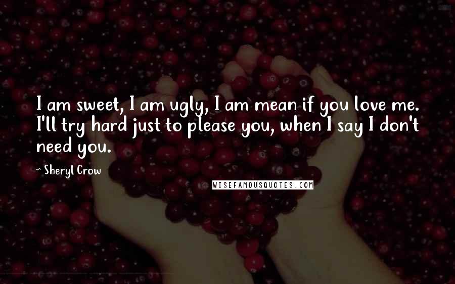 Sheryl Crow Quotes: I am sweet, I am ugly, I am mean if you love me. I'll try hard just to please you, when I say I don't need you.