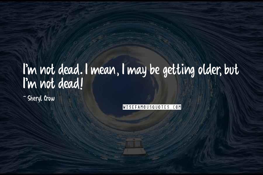 Sheryl Crow Quotes: I'm not dead. I mean, I may be getting older, but I'm not dead!