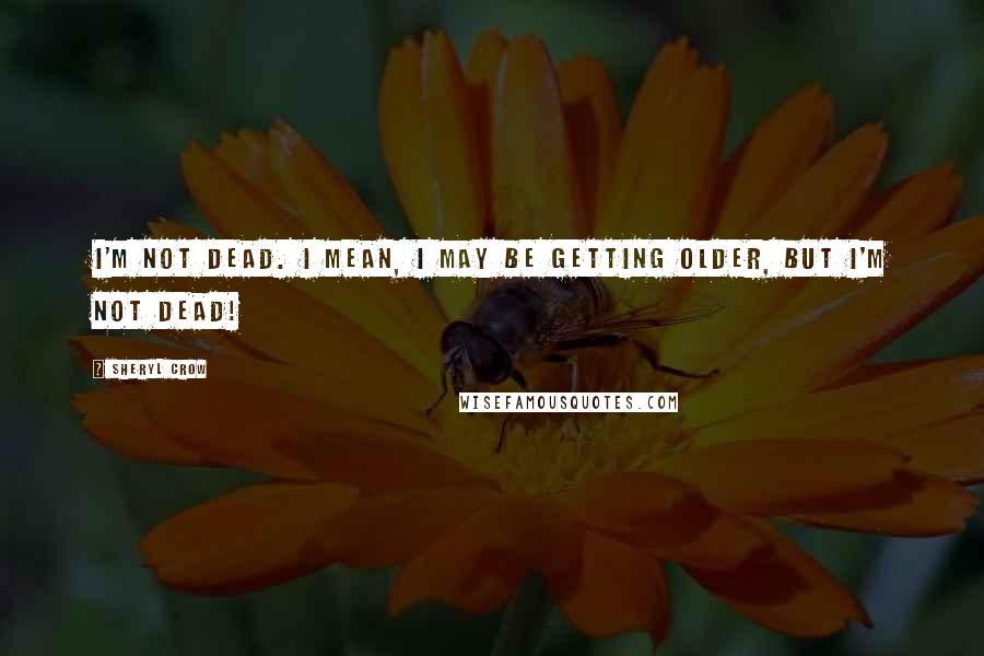 Sheryl Crow Quotes: I'm not dead. I mean, I may be getting older, but I'm not dead!