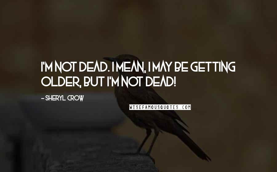 Sheryl Crow Quotes: I'm not dead. I mean, I may be getting older, but I'm not dead!