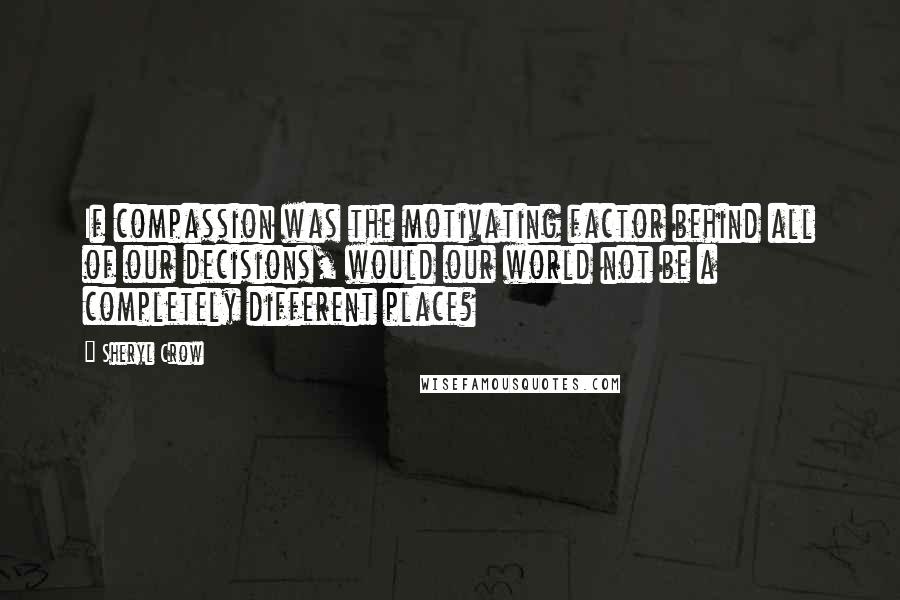 Sheryl Crow Quotes: If compassion was the motivating factor behind all of our decisions, would our world not be a completely different place?