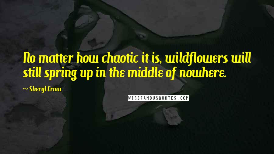 Sheryl Crow Quotes: No matter how chaotic it is, wildflowers will still spring up in the middle of nowhere.