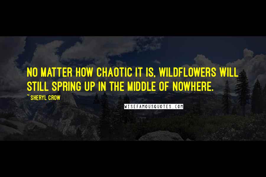 Sheryl Crow Quotes: No matter how chaotic it is, wildflowers will still spring up in the middle of nowhere.