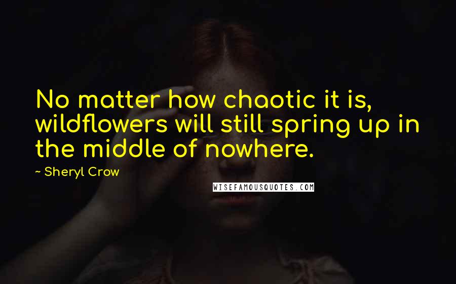 Sheryl Crow Quotes: No matter how chaotic it is, wildflowers will still spring up in the middle of nowhere.
