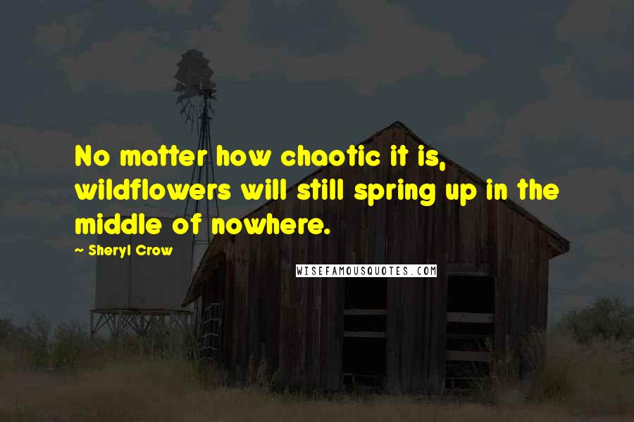 Sheryl Crow Quotes: No matter how chaotic it is, wildflowers will still spring up in the middle of nowhere.