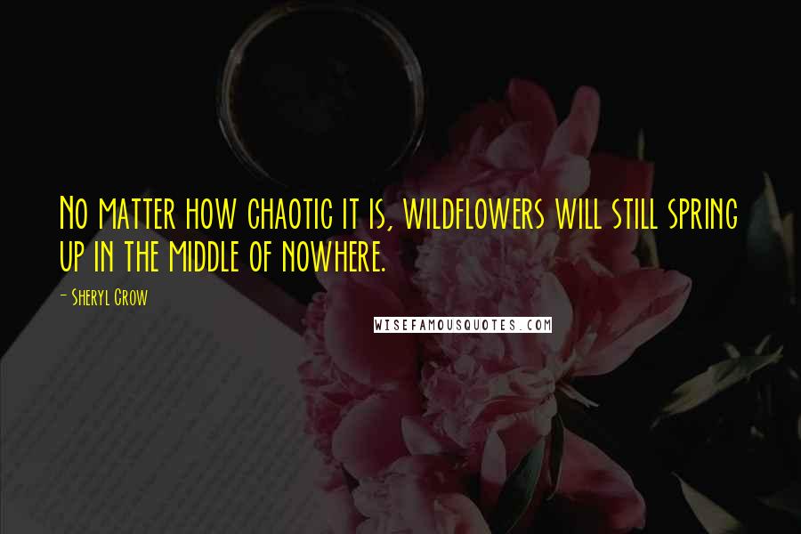 Sheryl Crow Quotes: No matter how chaotic it is, wildflowers will still spring up in the middle of nowhere.