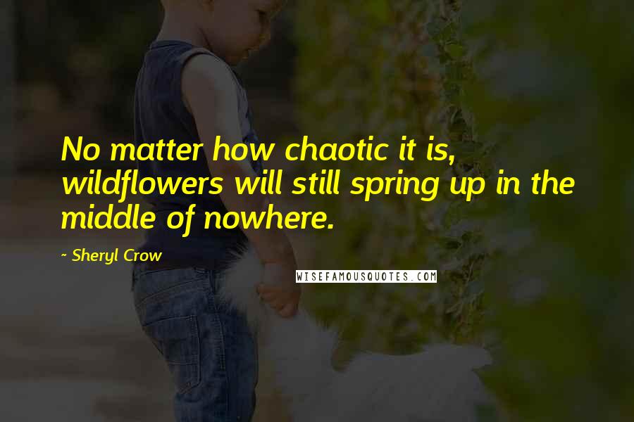 Sheryl Crow Quotes: No matter how chaotic it is, wildflowers will still spring up in the middle of nowhere.