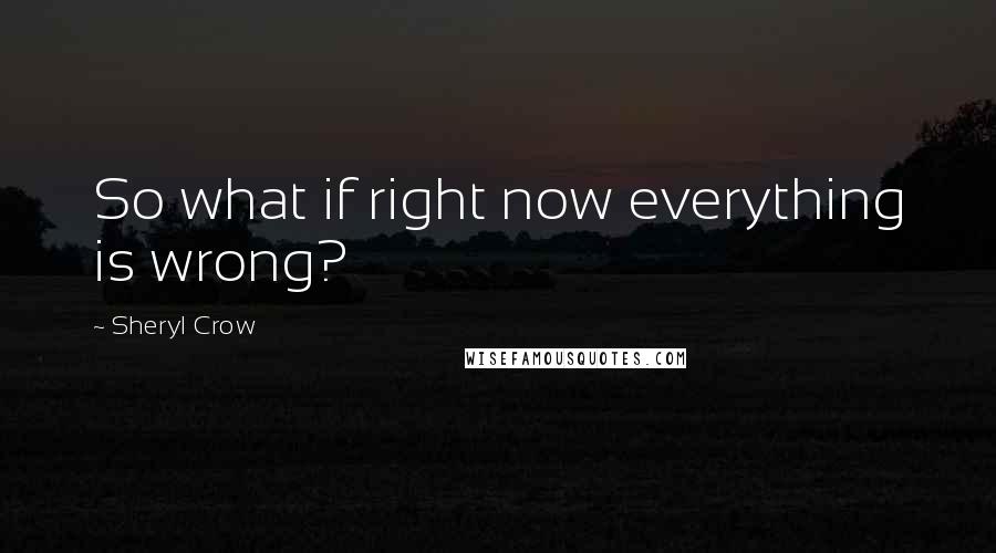 Sheryl Crow Quotes: So what if right now everything is wrong?