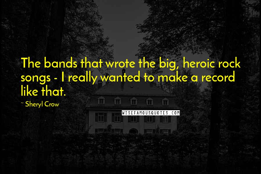 Sheryl Crow Quotes: The bands that wrote the big, heroic rock songs - I really wanted to make a record like that.