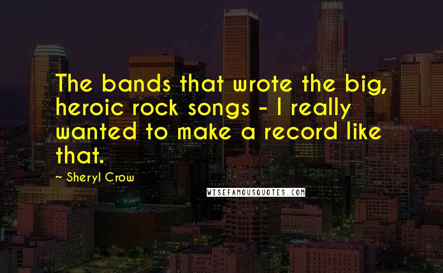 Sheryl Crow Quotes: The bands that wrote the big, heroic rock songs - I really wanted to make a record like that.