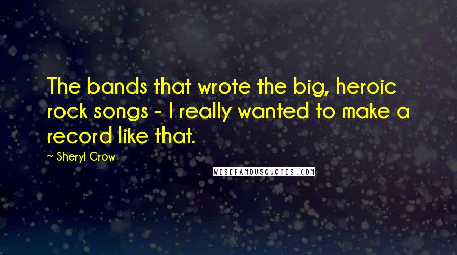 Sheryl Crow Quotes: The bands that wrote the big, heroic rock songs - I really wanted to make a record like that.