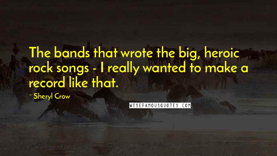 Sheryl Crow Quotes: The bands that wrote the big, heroic rock songs - I really wanted to make a record like that.