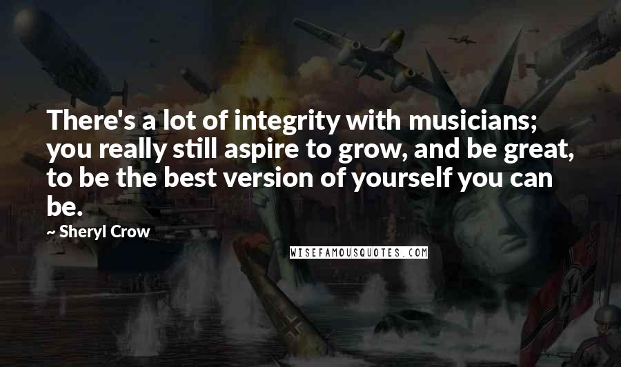 Sheryl Crow Quotes: There's a lot of integrity with musicians; you really still aspire to grow, and be great, to be the best version of yourself you can be.