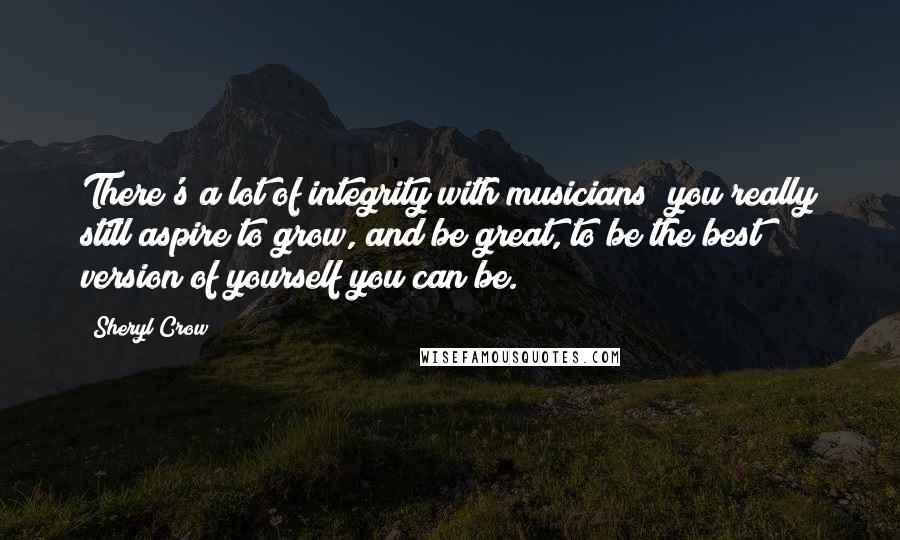 Sheryl Crow Quotes: There's a lot of integrity with musicians; you really still aspire to grow, and be great, to be the best version of yourself you can be.