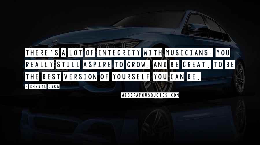 Sheryl Crow Quotes: There's a lot of integrity with musicians; you really still aspire to grow, and be great, to be the best version of yourself you can be.