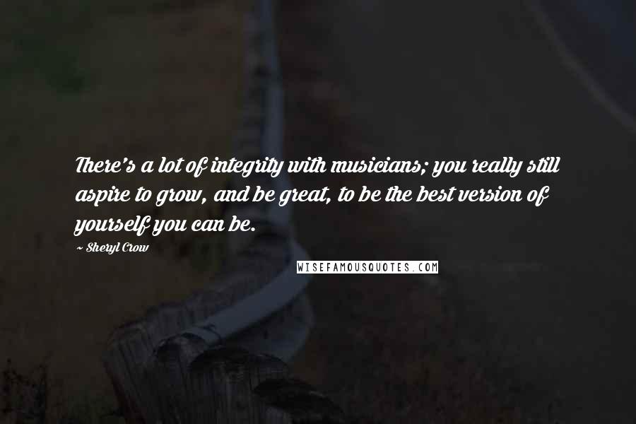 Sheryl Crow Quotes: There's a lot of integrity with musicians; you really still aspire to grow, and be great, to be the best version of yourself you can be.