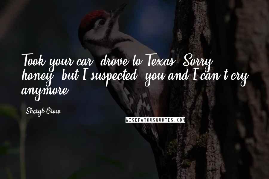 Sheryl Crow Quotes: Took your car, drove to Texas. Sorry honey, but I suspected, you and I can't cry anymore.
