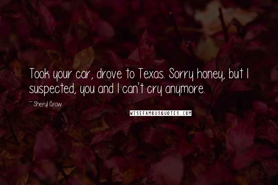 Sheryl Crow Quotes: Took your car, drove to Texas. Sorry honey, but I suspected, you and I can't cry anymore.