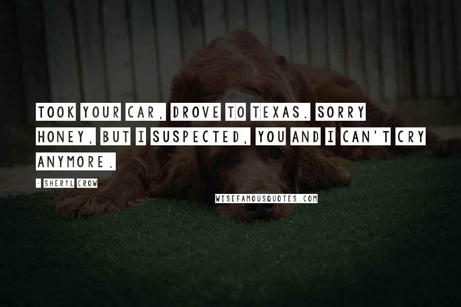 Sheryl Crow Quotes: Took your car, drove to Texas. Sorry honey, but I suspected, you and I can't cry anymore.