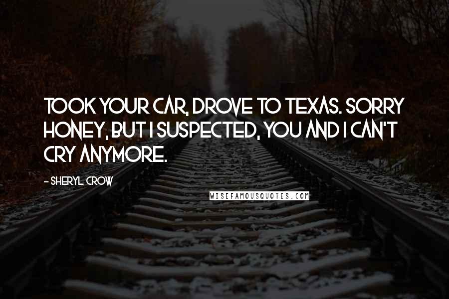 Sheryl Crow Quotes: Took your car, drove to Texas. Sorry honey, but I suspected, you and I can't cry anymore.