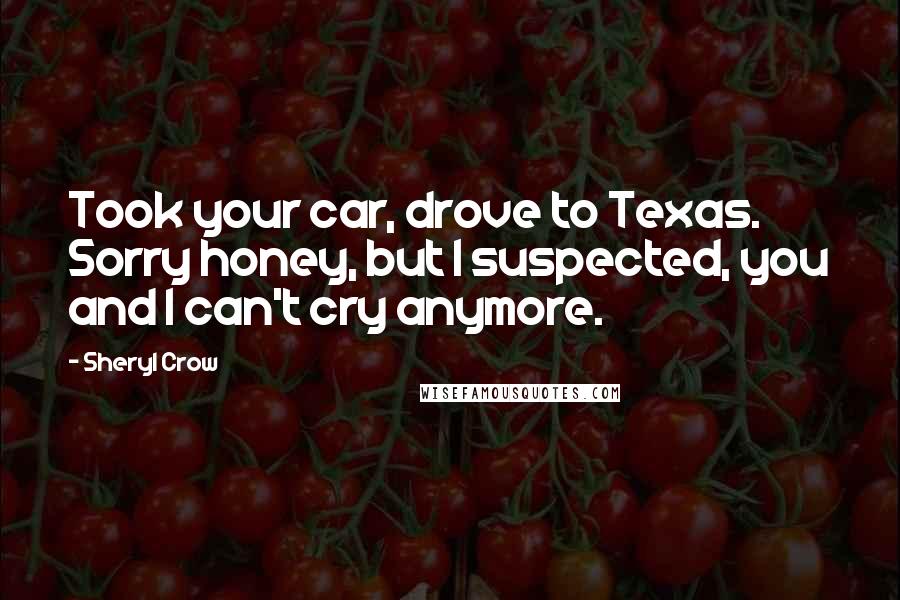 Sheryl Crow Quotes: Took your car, drove to Texas. Sorry honey, but I suspected, you and I can't cry anymore.
