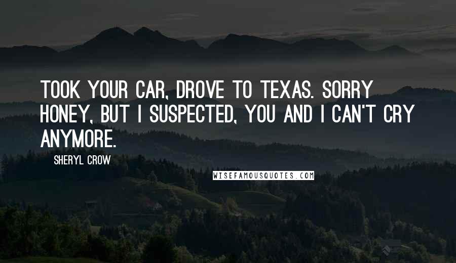 Sheryl Crow Quotes: Took your car, drove to Texas. Sorry honey, but I suspected, you and I can't cry anymore.