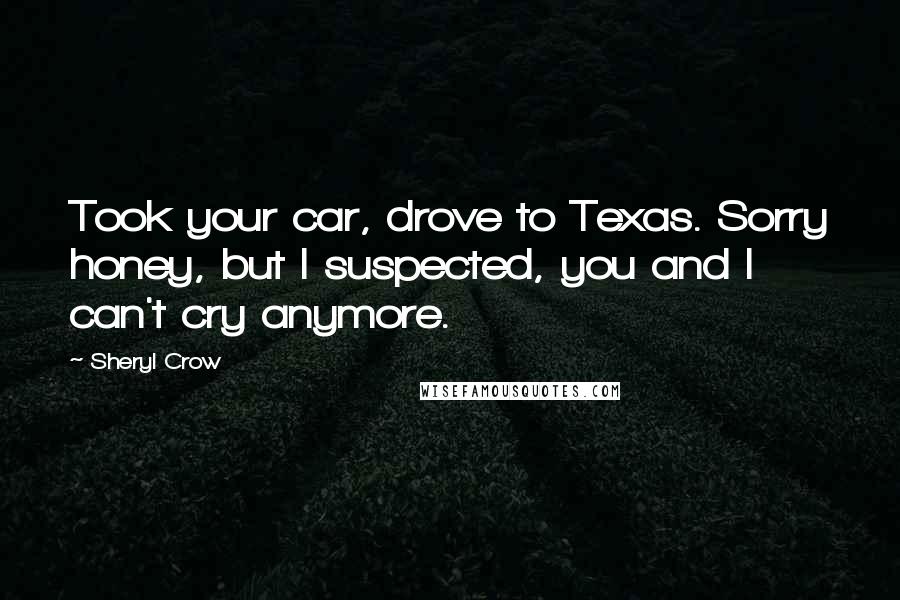Sheryl Crow Quotes: Took your car, drove to Texas. Sorry honey, but I suspected, you and I can't cry anymore.