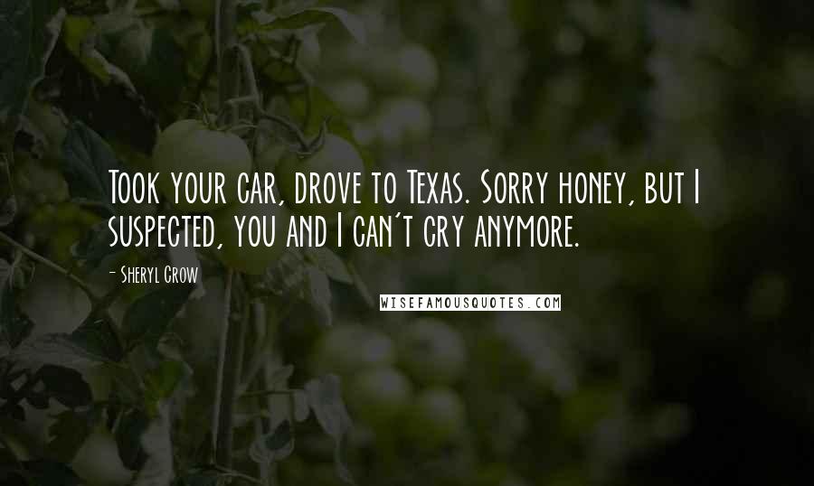 Sheryl Crow Quotes: Took your car, drove to Texas. Sorry honey, but I suspected, you and I can't cry anymore.