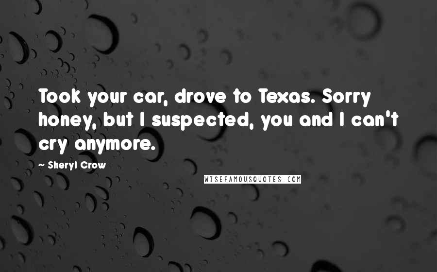 Sheryl Crow Quotes: Took your car, drove to Texas. Sorry honey, but I suspected, you and I can't cry anymore.