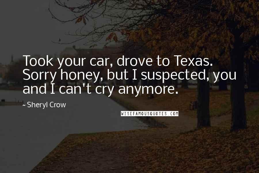 Sheryl Crow Quotes: Took your car, drove to Texas. Sorry honey, but I suspected, you and I can't cry anymore.