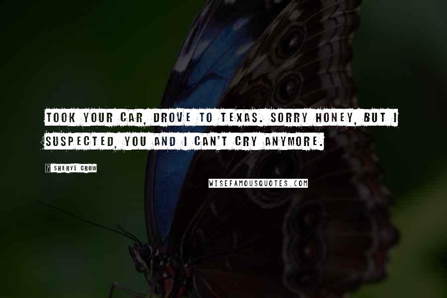 Sheryl Crow Quotes: Took your car, drove to Texas. Sorry honey, but I suspected, you and I can't cry anymore.