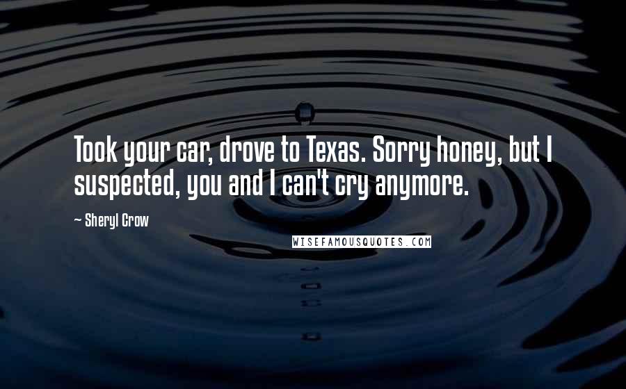 Sheryl Crow Quotes: Took your car, drove to Texas. Sorry honey, but I suspected, you and I can't cry anymore.