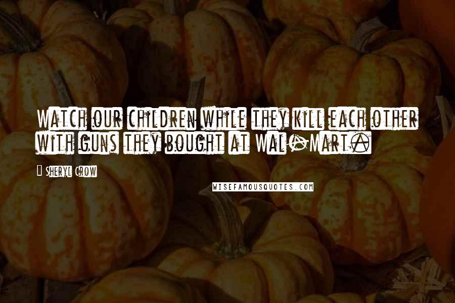 Sheryl Crow Quotes: Watch our children while they kill each other with guns they bought at Wal-Mart.