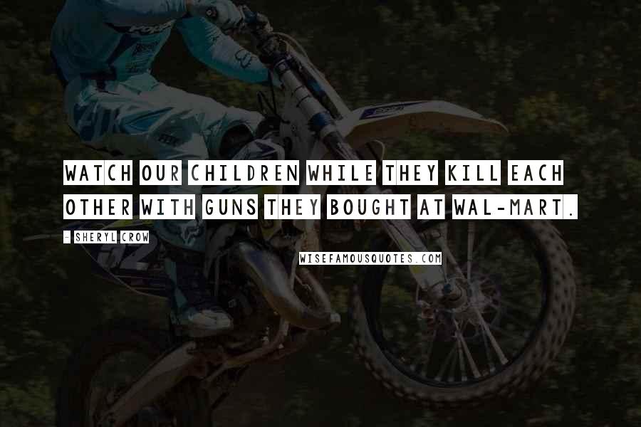 Sheryl Crow Quotes: Watch our children while they kill each other with guns they bought at Wal-Mart.