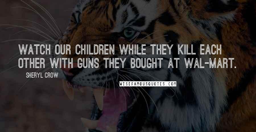 Sheryl Crow Quotes: Watch our children while they kill each other with guns they bought at Wal-Mart.