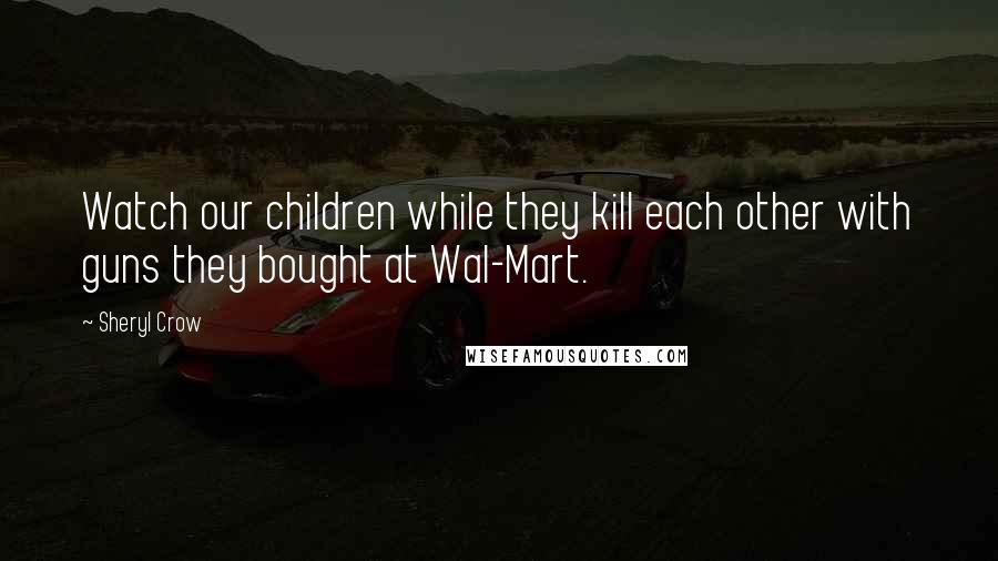 Sheryl Crow Quotes: Watch our children while they kill each other with guns they bought at Wal-Mart.