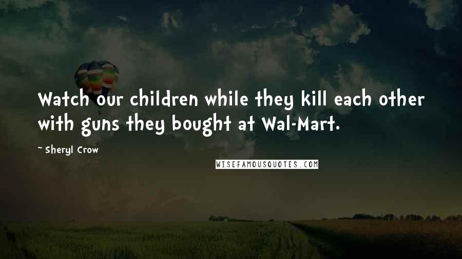 Sheryl Crow Quotes: Watch our children while they kill each other with guns they bought at Wal-Mart.