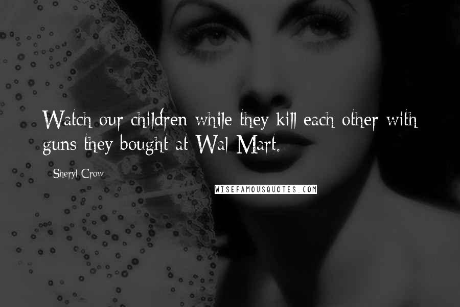 Sheryl Crow Quotes: Watch our children while they kill each other with guns they bought at Wal-Mart.
