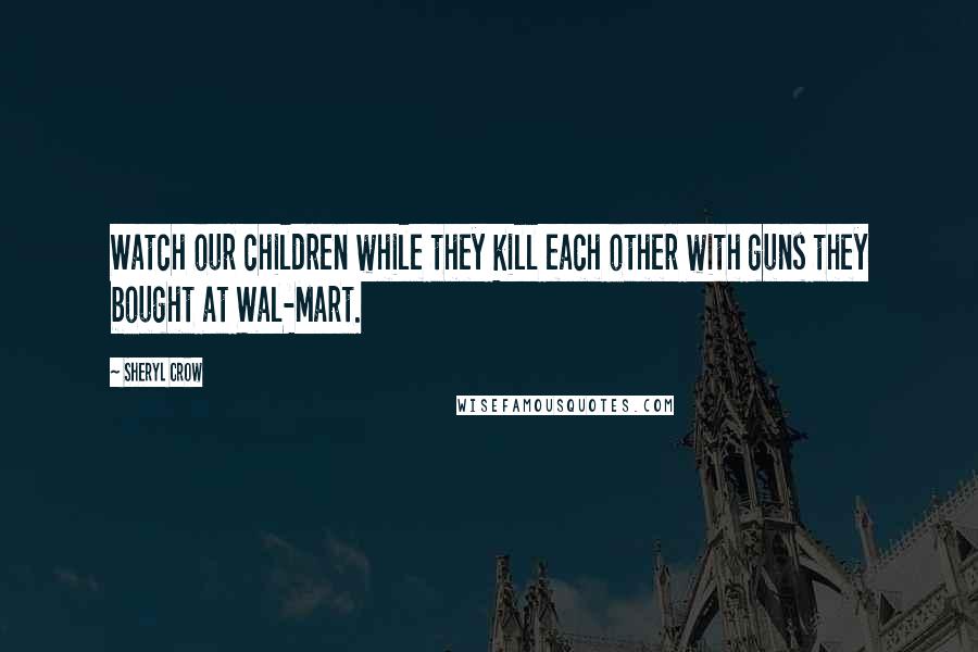 Sheryl Crow Quotes: Watch our children while they kill each other with guns they bought at Wal-Mart.
