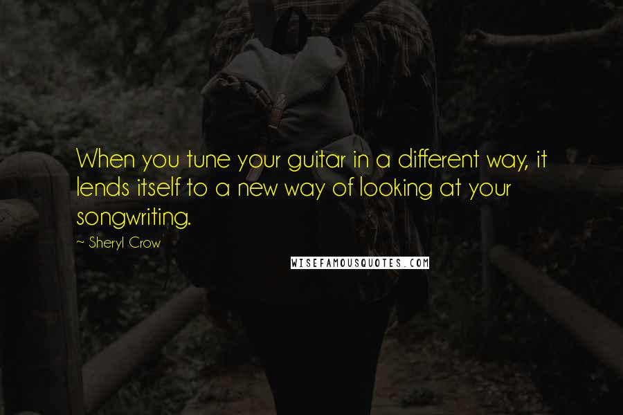 Sheryl Crow Quotes: When you tune your guitar in a different way, it lends itself to a new way of looking at your songwriting.