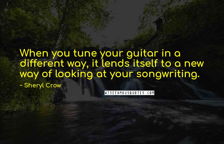 Sheryl Crow Quotes: When you tune your guitar in a different way, it lends itself to a new way of looking at your songwriting.