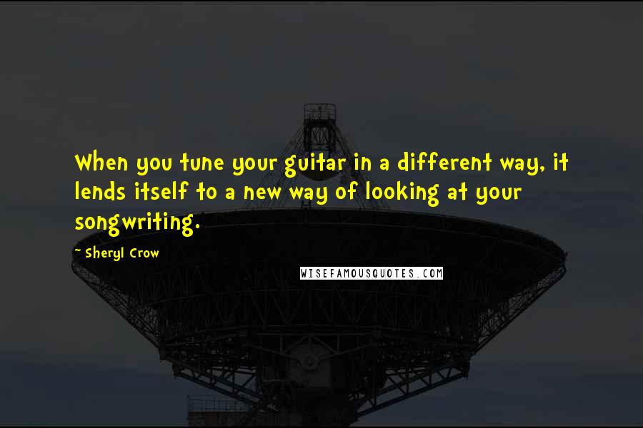 Sheryl Crow Quotes: When you tune your guitar in a different way, it lends itself to a new way of looking at your songwriting.