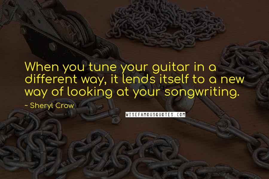 Sheryl Crow Quotes: When you tune your guitar in a different way, it lends itself to a new way of looking at your songwriting.